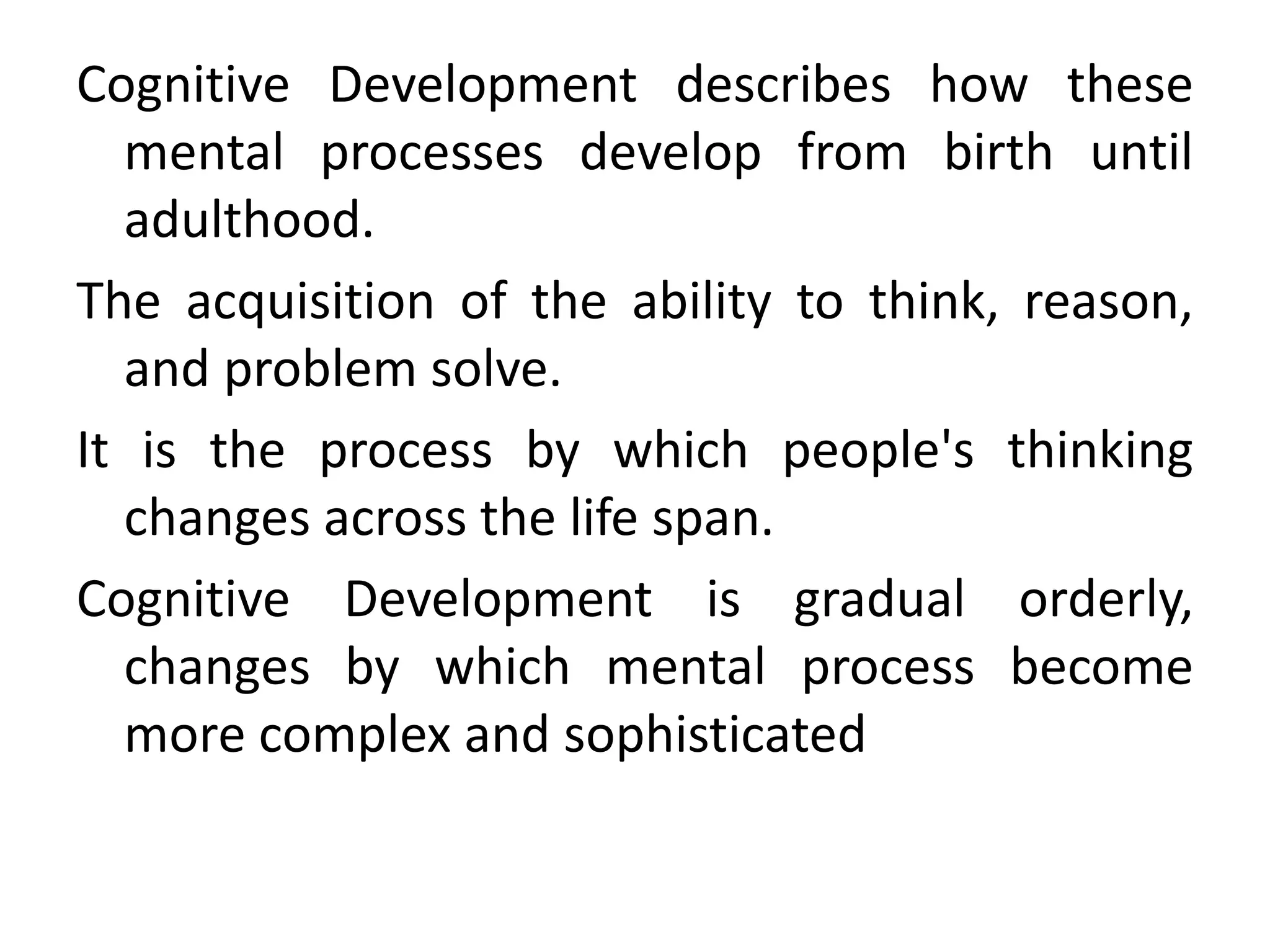 Cognitive Development describes how these
mental processes develop from birth until
adulthood.
The acquisition of the ability to think, reason,
and problem solve.
It is the process by which people's thinking
changes across the life span.
Cognitive Development is gradual orderly,
changes by which mental process become
more complex and sophisticated
 