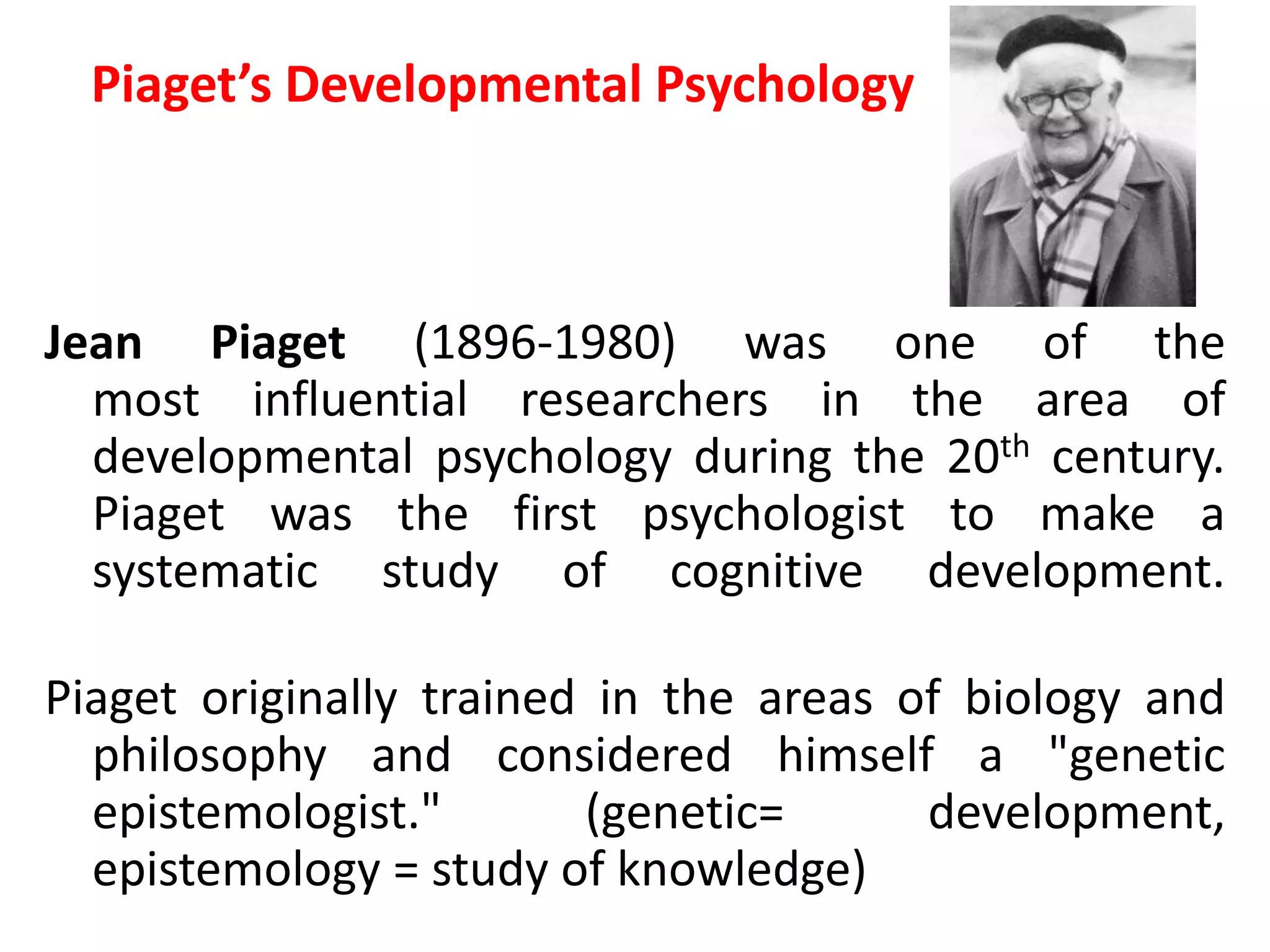 Piaget’s Developmental Psychology
Jean Piaget (1896-1980) was one of the
most influential researchers in the area of
developmental psychology during the 20th century.
Piaget was the first psychologist to make a
systematic study of cognitive development.
Piaget originally trained in the areas of biology and
philosophy and considered himself a "genetic
epistemologist." (genetic= development,
epistemology = study of knowledge)
 