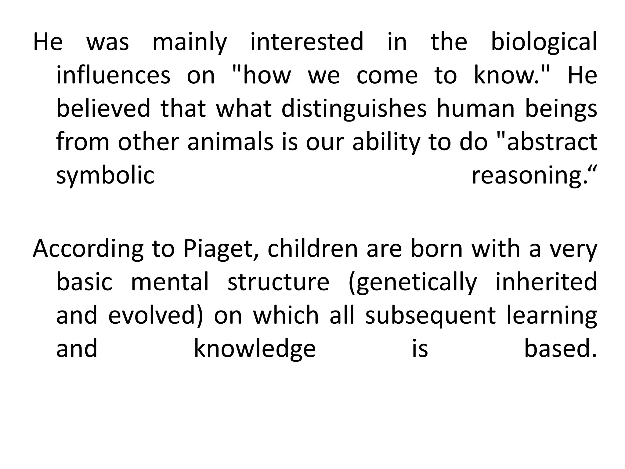He was mainly interested in the biological
influences on "how we come to know." He
believed that what distinguishes human beings
from other animals is our ability to do "abstract
symbolic reasoning.“
According to Piaget, children are born with a very
basic mental structure (genetically inherited
and evolved) on which all subsequent learning
and knowledge is based.
 