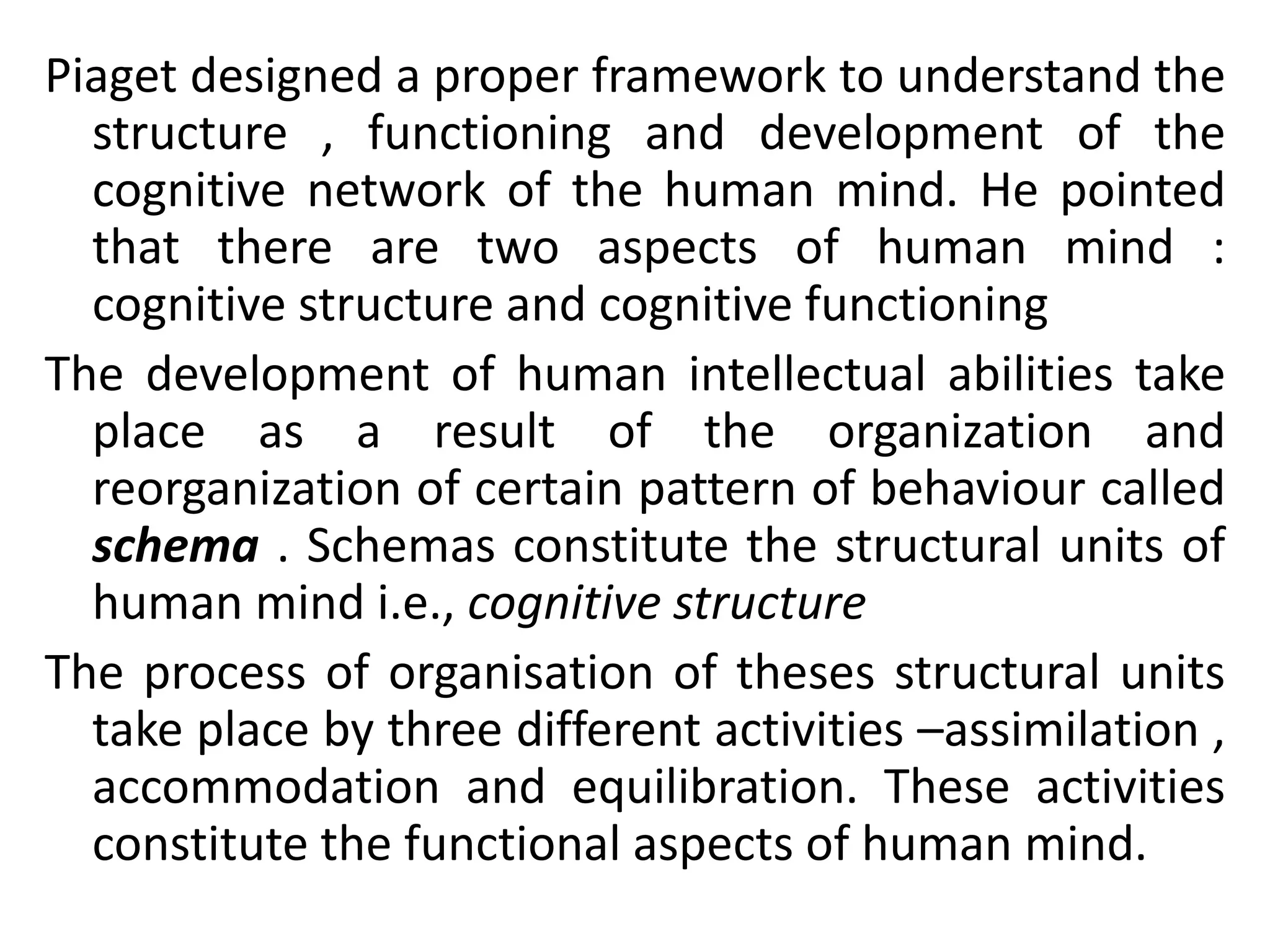 Piaget designed a proper framework to understand the
structure , functioning and development of the
cognitive network of the human mind. He pointed
that there are two aspects of human mind :
cognitive structure and cognitive functioning
The development of human intellectual abilities take
place as a result of the organization and
reorganization of certain pattern of behaviour called
schema . Schemas constitute the structural units of
human mind i.e., cognitive structure
The process of organisation of theses structural units
take place by three different activities –assimilation ,
accommodation and equilibration. These activities
constitute the functional aspects of human mind.
 