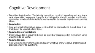 Cognitive Development
• Cognitive: is defined as ‘The Mental operations required to understand and learn
new information to analyze, identify, and categories, stimuli, to solve problem to
remember previously learned information and to formulate organize and express
ideas.
• Knowledge:
• How we select information, process, it so that we comprehend it, and store it so
that it may be used at a later time.
• Knowledge representation:
• Once knowledge is acquired it must be stored or represented in memory in some
way if it is to be useful.
• Knowledge use:
• How we remember information and apply what we know to solve problems and
produce answer to questions.
 