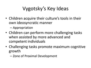 Vygotsky’s Key IdeasChildren acquire their culture’s tools in their own ideosyncratic mannerAppropriationChildren can perform more challenging tasks when assisted by more advanced and competent individualsChallenging tasks promote maximum cognitive growthZone of Proximal Development
