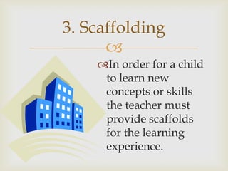 3. Scaffolding
      
    In order for a child
     to learn new
     concepts or skills
     the teacher must
     provide scaffolds
     for the learning
     experience.
 