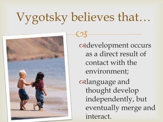 Vygotsky believes that…
          
          development occurs
           as a direct result of
           contact with the
           environment;
          language and
           thought develop
           independently, but
           eventually merge and
           interact.
 