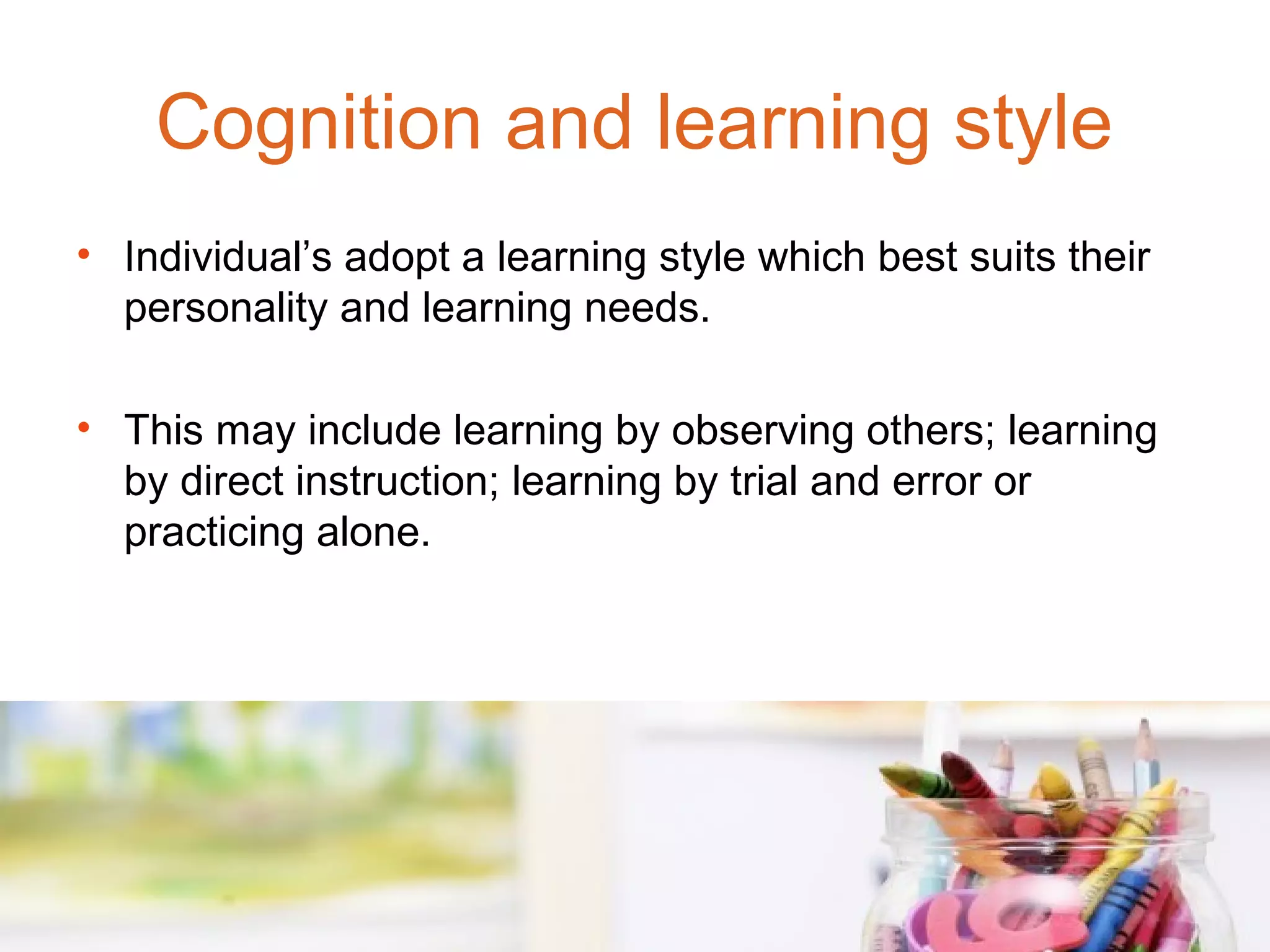Cognition and learning style
• Individual’s adopt a learning style which best suits their
  personality and learning needs.

• This may include learning by observing others; learning
  by direct instruction; learning by trial and error or
  practicing alone.
 