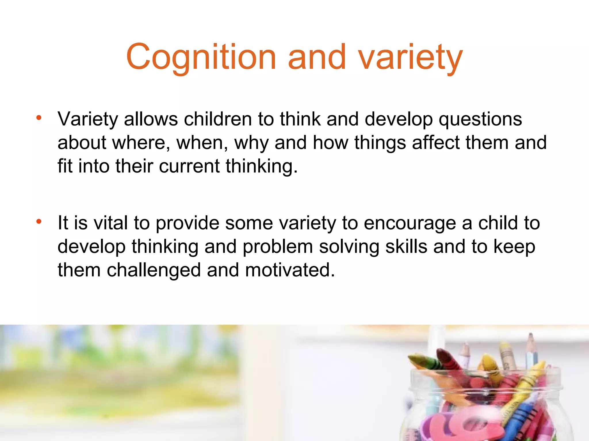Cognition and variety
• Variety allows children to think and develop questions
  about where, when, why and how things affect them and
  fit into their current thinking.

• It is vital to provide some variety to encourage a child to
  develop thinking and problem solving skills and to keep
  them challenged and motivated.
 