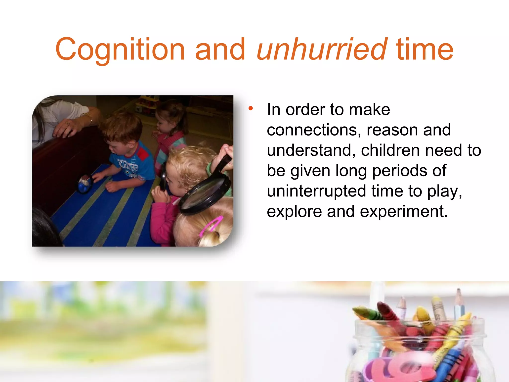 Cognition and unhurried time
             • In order to make
               connections, reason and
               understand, children need to
               be given long periods of
               uninterrupted time to play,
               explore and experiment.
 