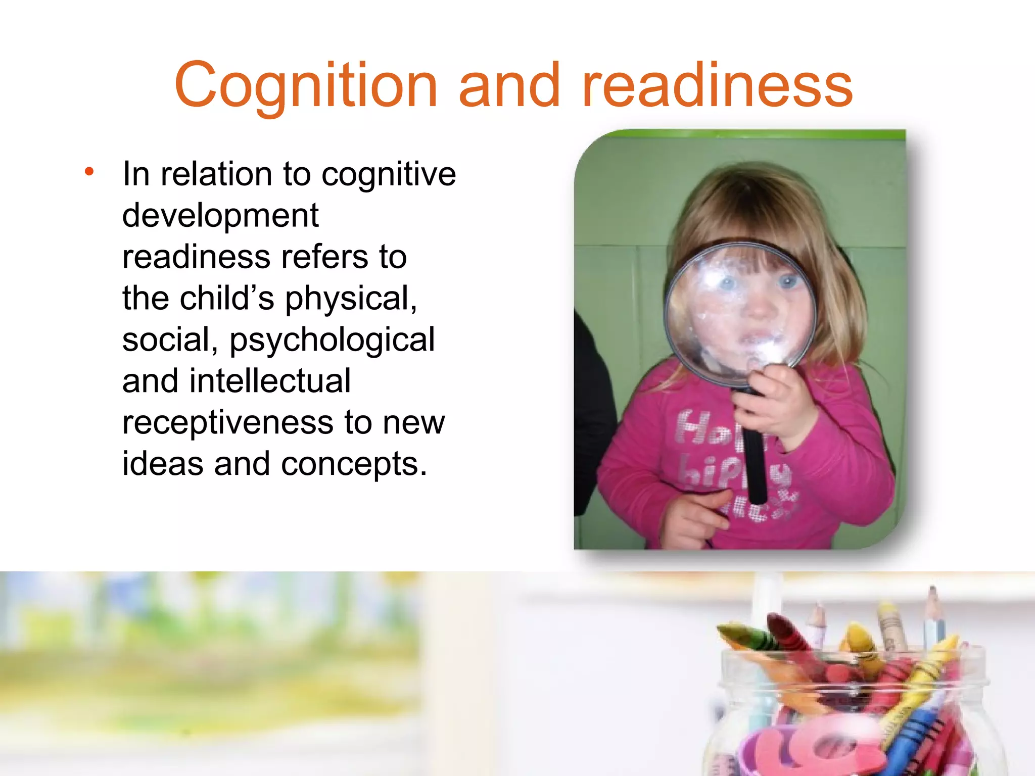 Cognition and readiness
• In relation to cognitive
  development
  readiness refers to
  the child’s physical,
  social, psychological
  and intellectual
  receptiveness to new
  ideas and concepts.
 