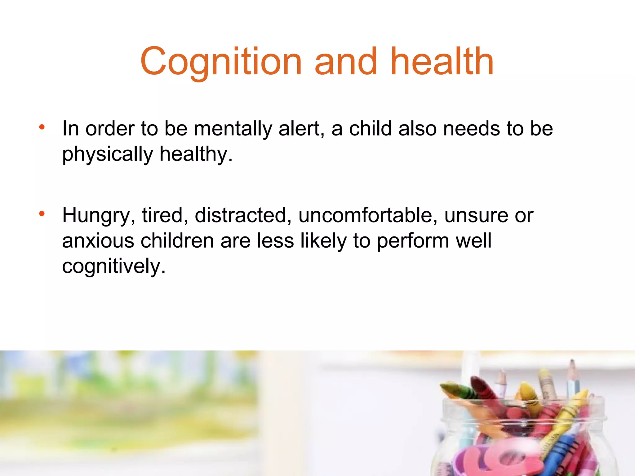 Cognition and health
• In order to be mentally alert, a child also needs to be
  physically healthy.

• Hungry, tired, distracted, uncomfortable, unsure or
  anxious children are less likely to perform well
  cognitively.
 