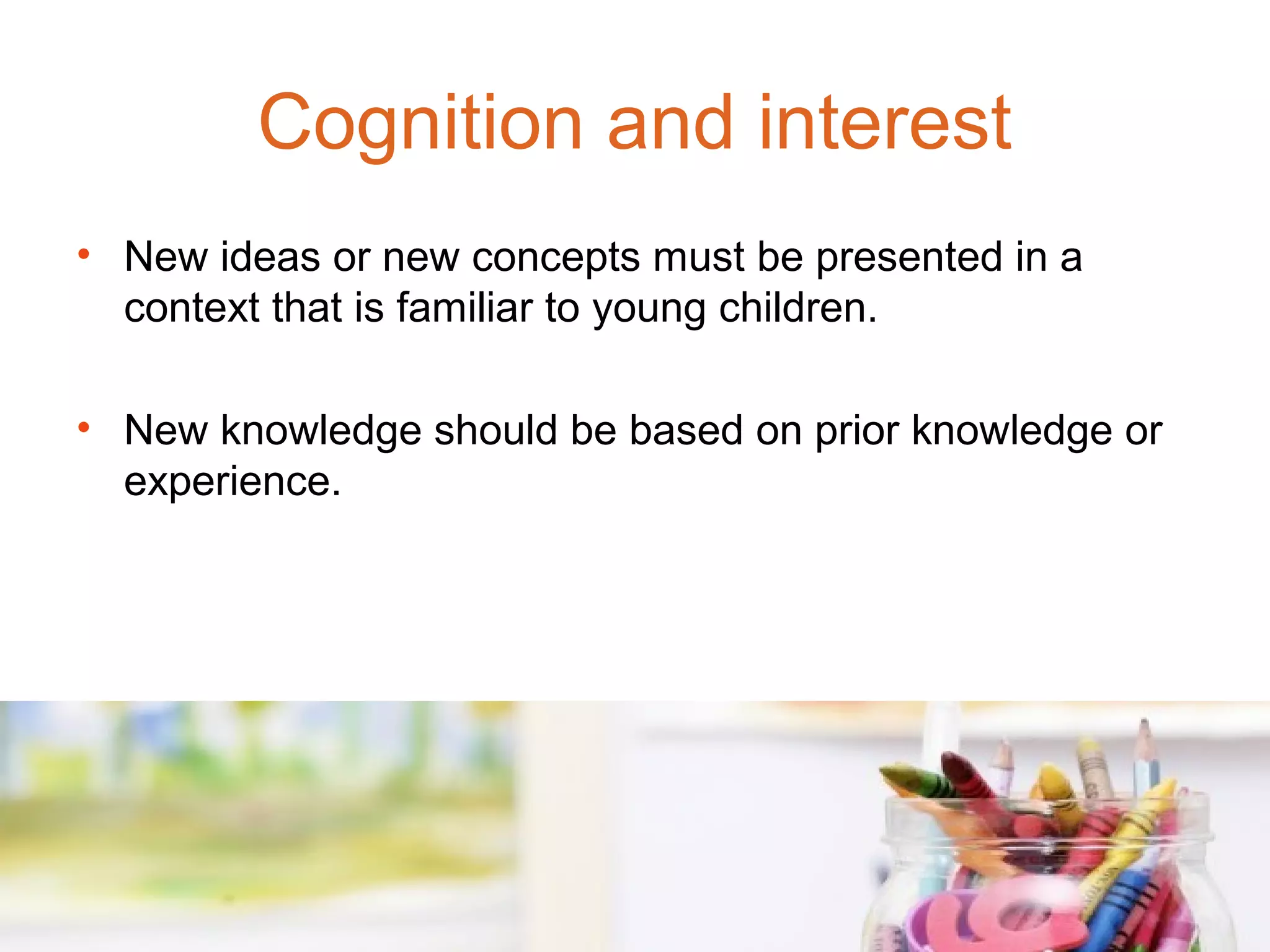Cognition and interest
• New ideas or new concepts must be presented in a
  context that is familiar to young children.

• New knowledge should be based on prior knowledge or
  experience.
 
