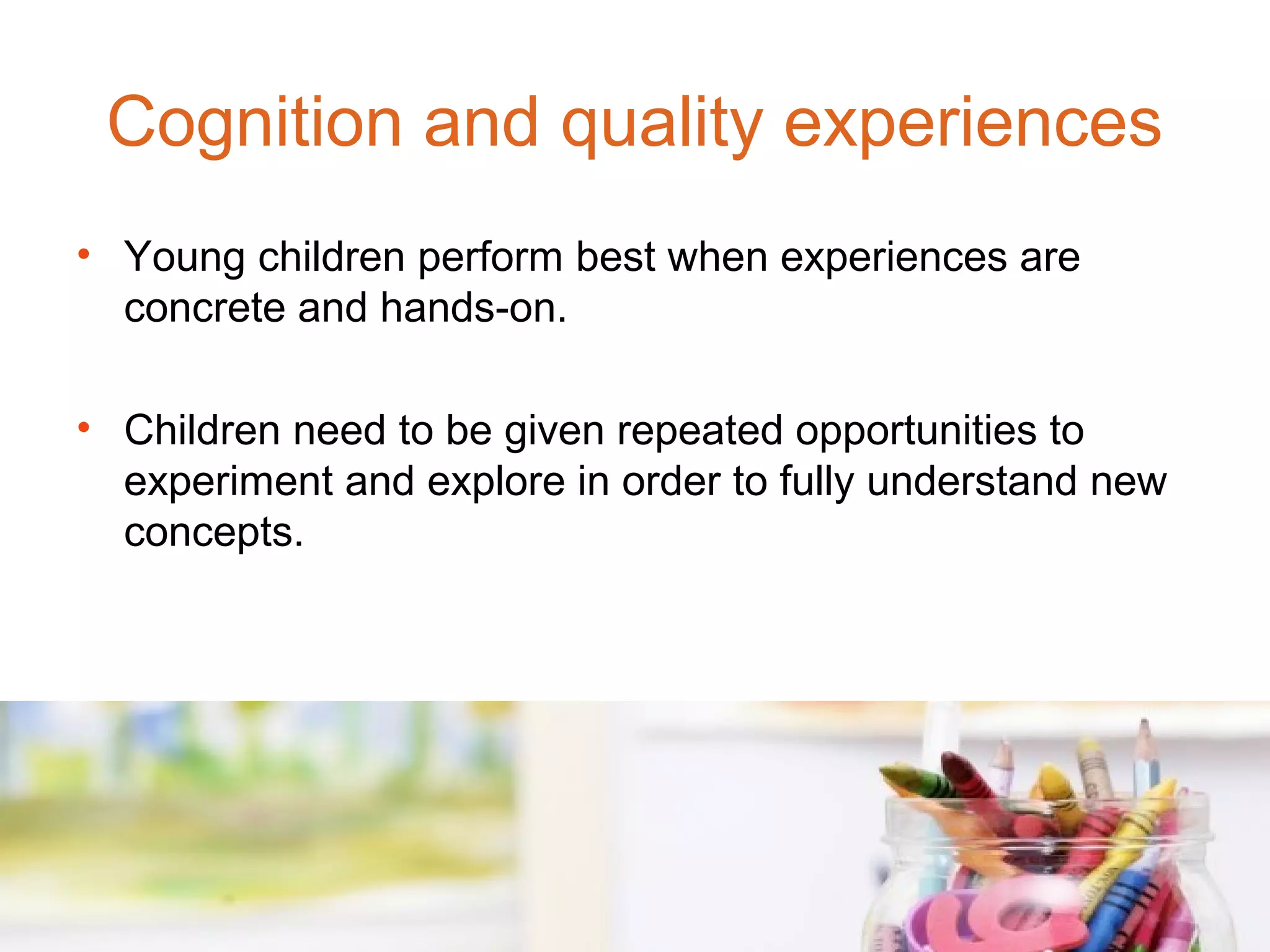Cognition and quality experiences
• Young children perform best when experiences are
  concrete and hands-on.

• Children need to be given repeated opportunities to
  experiment and explore in order to fully understand new
  concepts.
 