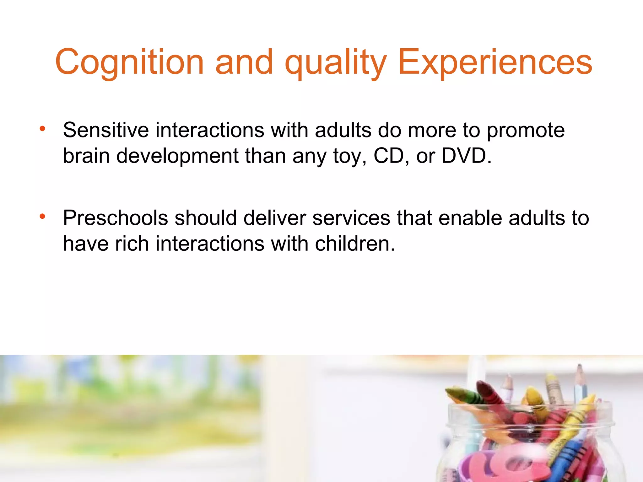 Cognition and quality Experiences
• Sensitive interactions with adults do more to promote
  brain development than any toy, CD, or DVD.

• Preschools should deliver services that enable adults to
  have rich interactions with children.
 