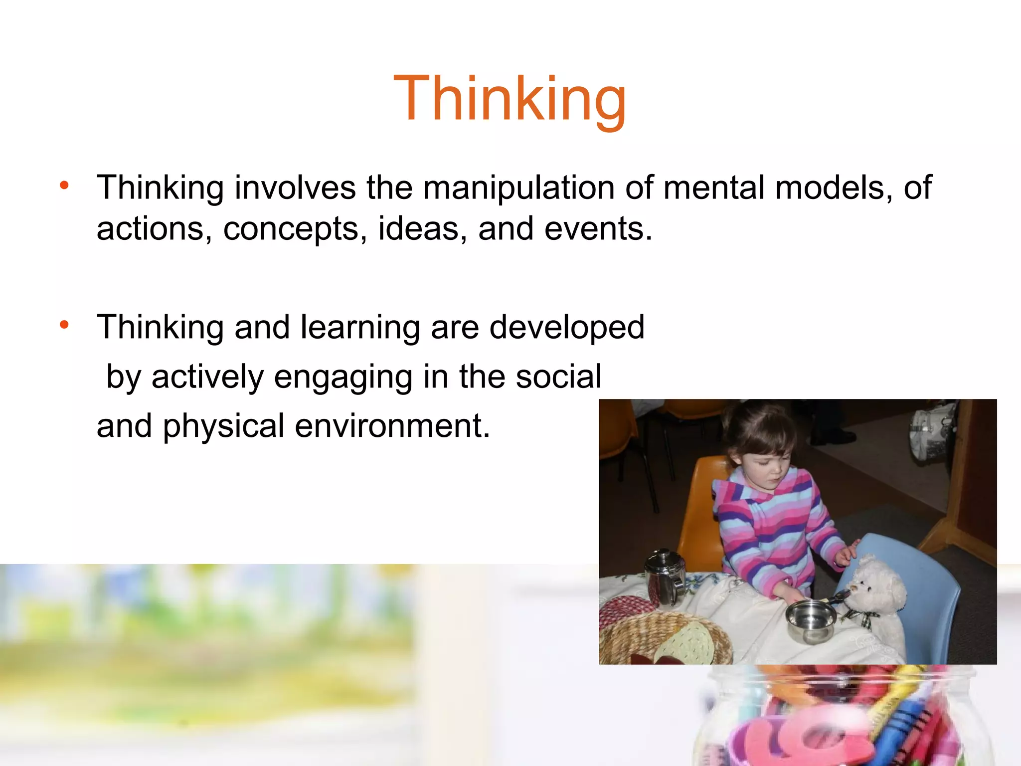 Thinking
• Thinking involves the manipulation of mental models, of
  actions, concepts, ideas, and events.

• Thinking and learning are developed
   by actively engaging in the social
  and physical environment.
 