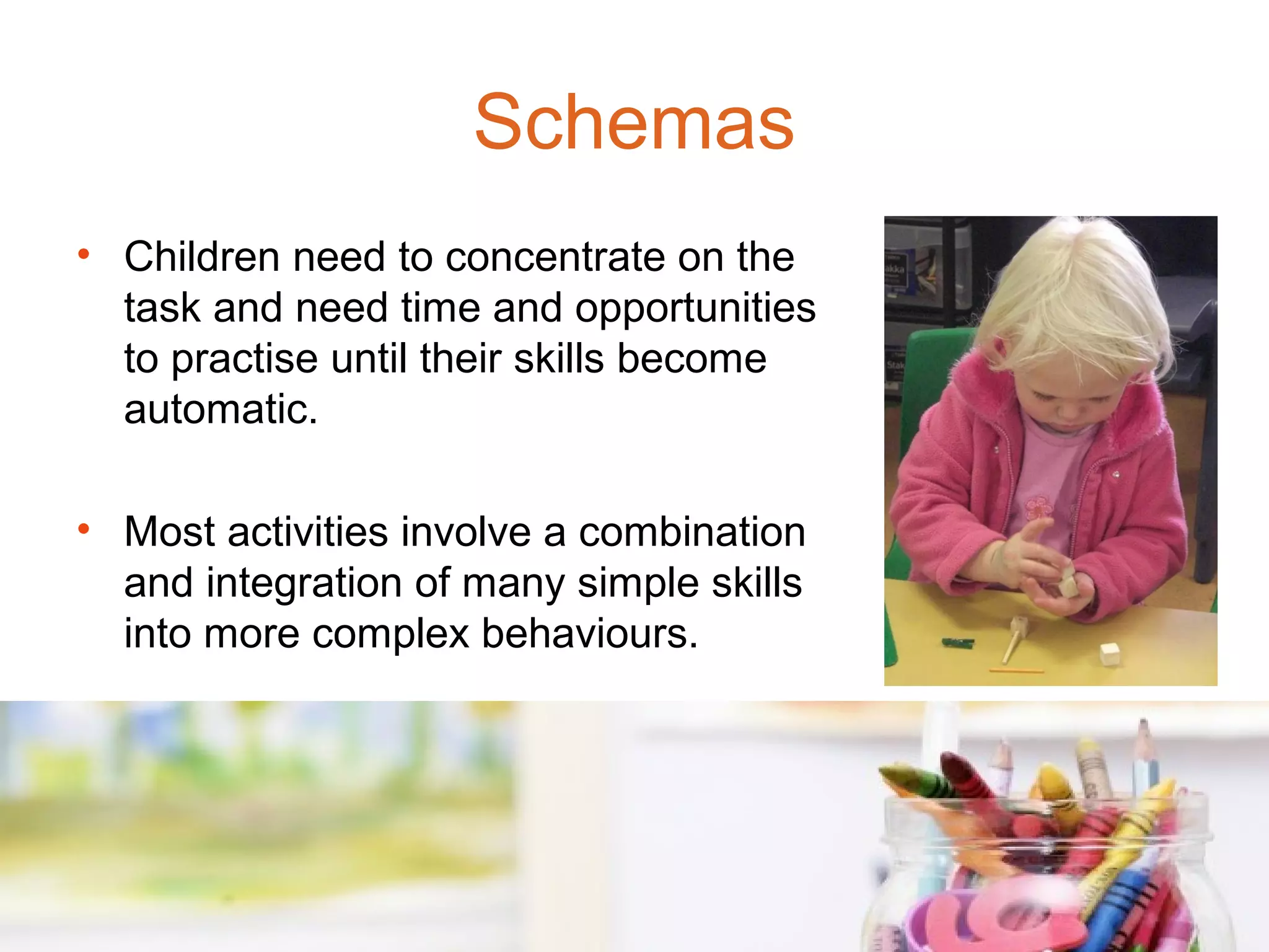 Schemas
• Children need to concentrate on the
  task and need time and opportunities
  to practise until their skills become
  automatic.

• Most activities involve a combination
  and integration of many simple skills
  into more complex behaviours.
 
