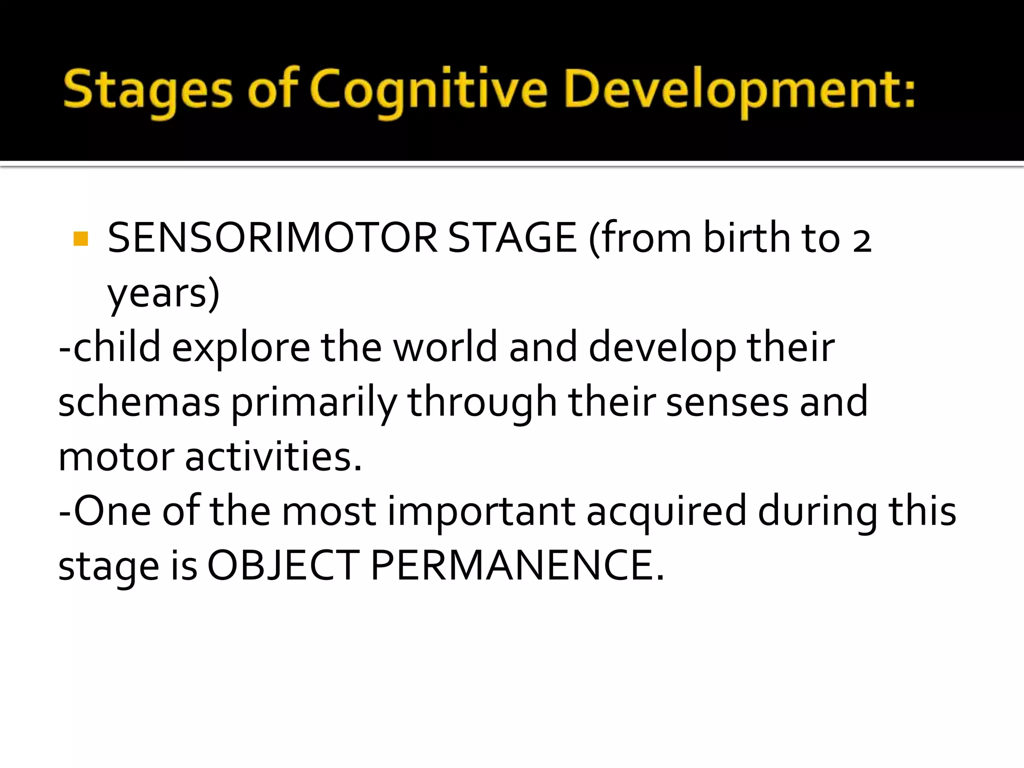  SENSORIMOTOR STAGE (from birth to 2
years)
-child explore the world and develop their
schemas primarily through their senses and
motor activities.
-One of the most important acquired during this
stage is OBJECT PERMANENCE.
 