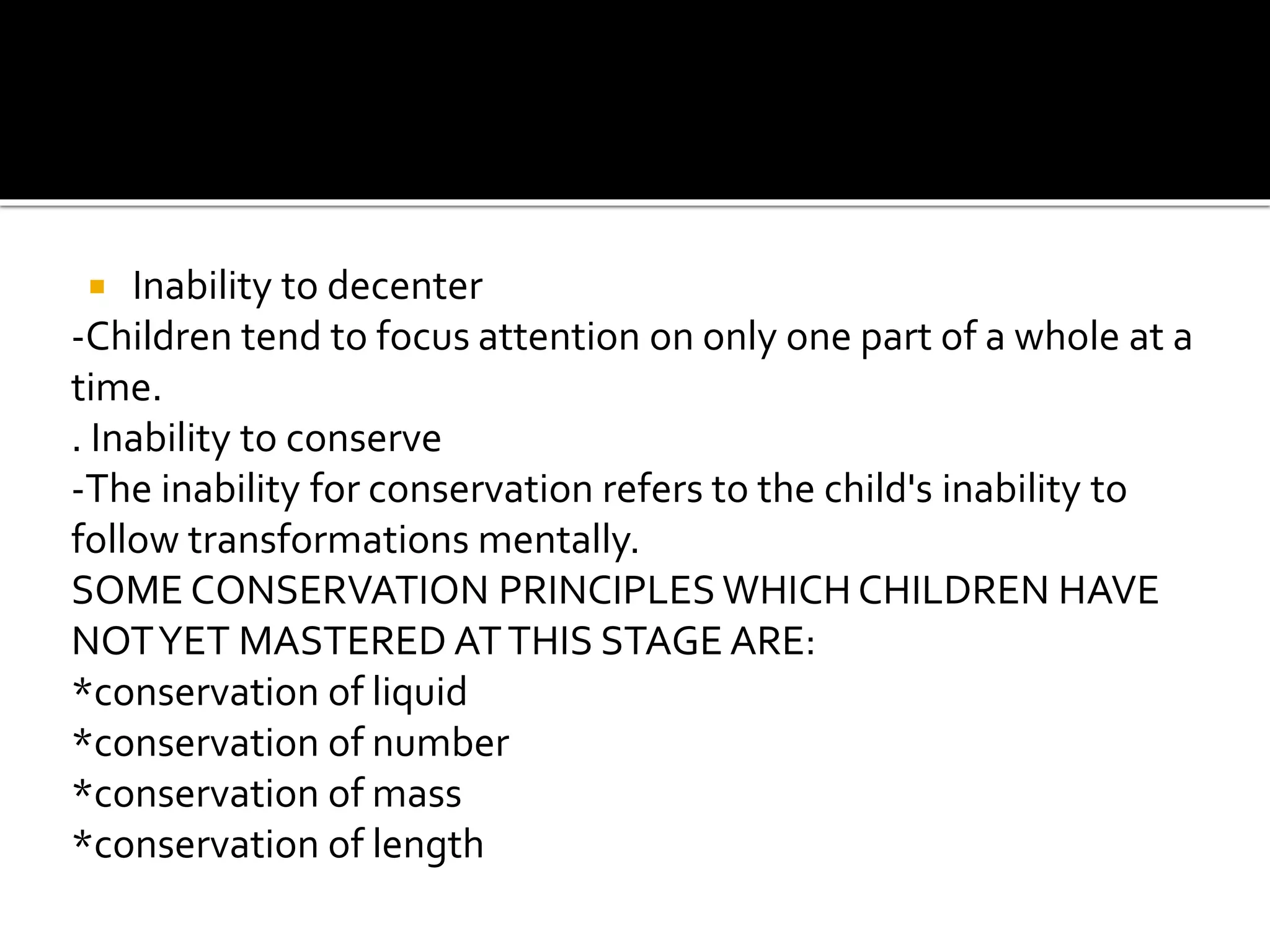  Inability to decenter
-Children tend to focus attention on only one part of a whole at a
time.
. Inability to conserve
-The inability for conservation refers to the child's inability to
follow transformations mentally.
SOME CONSERVATION PRINCIPLES WHICH CHILDREN HAVE
NOTYET MASTERED ATTHIS STAGE ARE:
*conservation of liquid
*conservation of number
*conservation of mass
*conservation of length
 