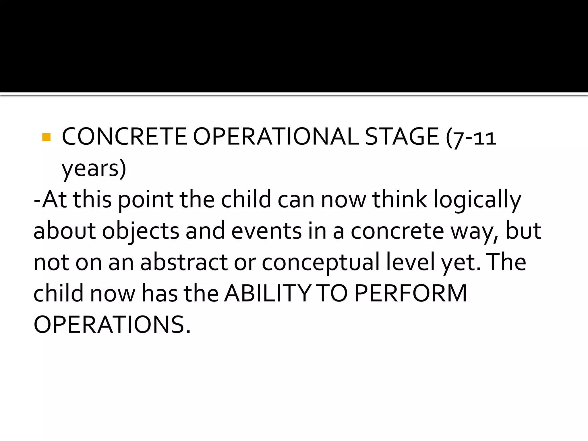  CONCRETE OPERATIONAL STAGE (7-11
years)
-At this point the child can now think logically
about objects and events in a concrete way, but
not on an abstract or conceptual level yet.The
child now has the ABILITYTO PERFORM
OPERATIONS.
 
