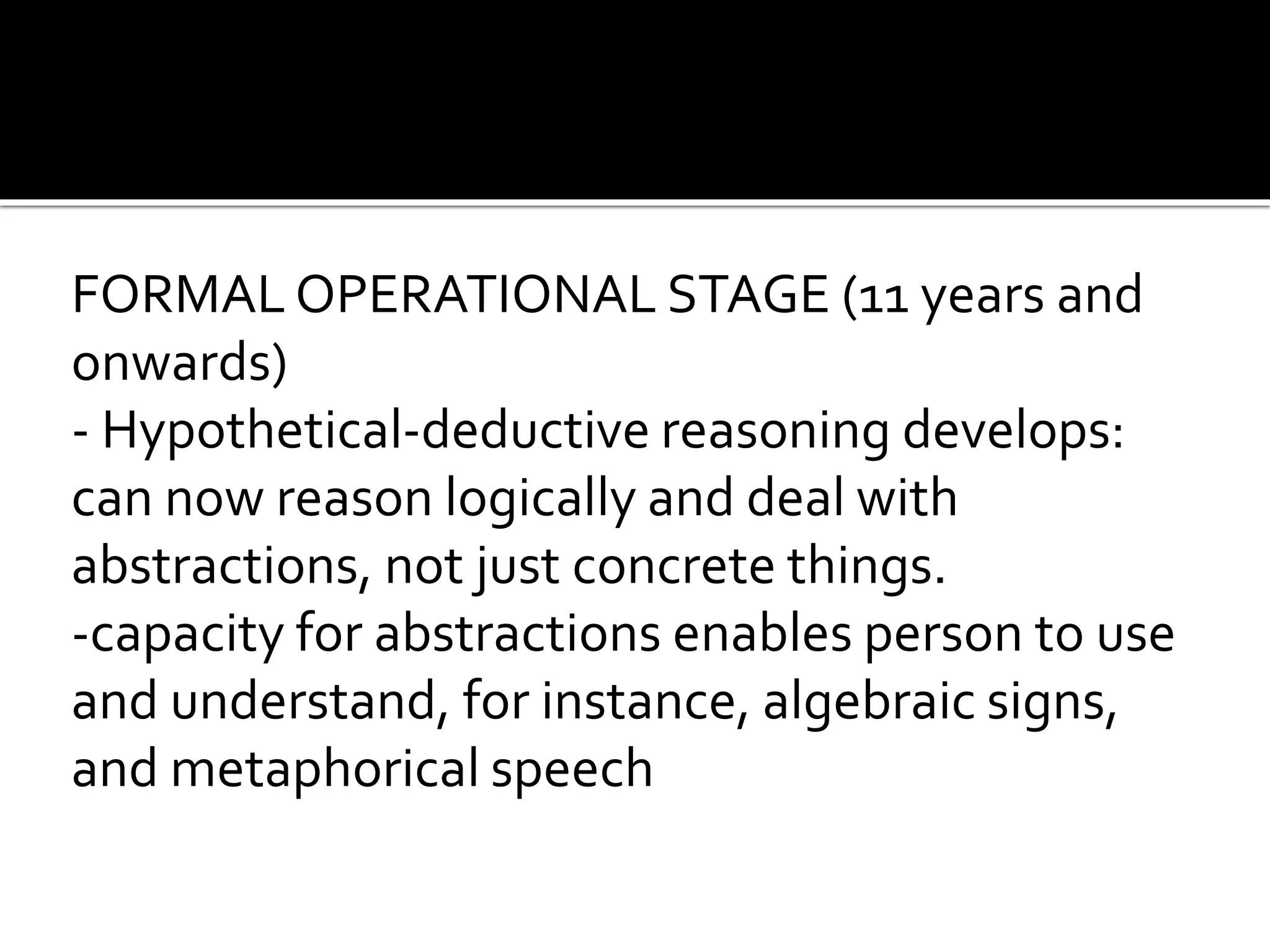 FORMAL OPERATIONAL STAGE (11 years and
onwards)
- Hypothetical-deductive reasoning develops:
can now reason logically and deal with
abstractions, not just concrete things.
-capacity for abstractions enables person to use
and understand, for instance, algebraic signs,
and metaphorical speech
 