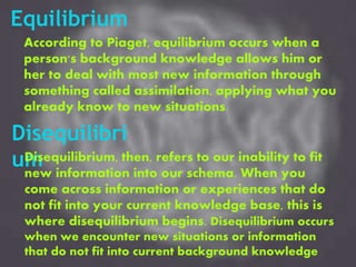 Equilibrium
According to Piaget, equilibrium occurs when a
person's background knowledge allows him or
her to deal with most new information through
something called assimilation, applying what you
already know to new situations.
Disequilibri
umDisequilibrium, then, refers to our inability to fit
new information into our schema. When you
come across information or experiences that do
not fit into your current knowledge base, this is
where disequilibrium begins. Disequilibrium occurs
when we encounter new situations or information
that do not fit into current background knowledge
 