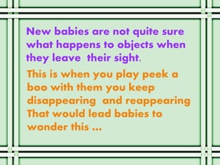 New babies are not quite sure
what happens to objects when
they leave their sight.
This is when you play peek a
boo with them you keep
disappearing and reappearing
That would lead babies to
wonder this …
 