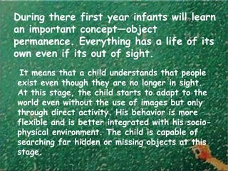 During there first year infants will learn
an important concept—object
permanence. Everything has a life of its
own even if its out of sight.
It means that a child understands that people
exist even though they are no longer in sight.
At this stage, the child starts to adapt to the
world even without the use of images but only
through direct activity. His behavior is more
flexible and is better integrated with his socio-
physical environment. The child is capable of
searching far hidden or missing objects at this
stage.
 