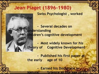 Swiss Psychologist , worked
for
- Several decades on
understanding
children’s cognitive development
- Most widely known for his
theory of Cognitive Development
- Published his first paper at
the early age of 10
- Earned his Doctorate in
Natural Science at the age of 21
Jean Piaget (1896-1980)
 