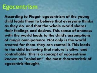 Egocentrism
According to Piaget, egocentrism of the young
child leads them to believe that everyone thinks
as they do, and that the whole world shares
their feelings and desires. This sense of oneness
with the world leads to the child's assumptions
of magic omnipotence. Not only is the world
created for them, they can control it. This leads
to the child believing that nature is alive, and
controllable. This is a concept of egocentrism
known as ”animism”, the most characteristic of
egocentric thought.
 