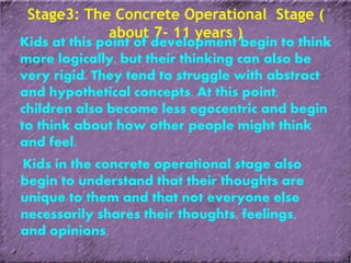 Stage3: The Concrete Operational Stage (
about 7- 11 years )
Kids at this point of development begin to think
more logically, but their thinking can also be
very rigid. They tend to struggle with abstract
and hypothetical concepts. At this point,
children also become less egocentric and begin
to think about how other people might think
and feel.
Kids in the concrete operational stage also
begin to understand that their thoughts are
unique to them and that not everyone else
necessarily shares their thoughts, feelings,
and opinions.
 