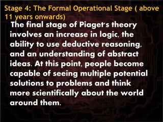 Stage 4: The Formal Operational Stage ( above
11 years onwards)
The final stage of Piaget's theory
involves an increase in logic, the
ability to use deductive reasoning,
and an understanding of abstract
ideas. At this point, people become
capable of seeing multiple potential
solutions to problems and think
more scientifically about the world
around them.
 