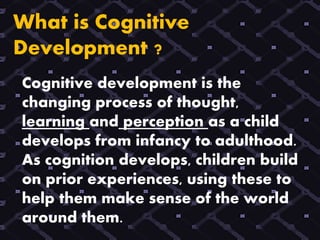 What is Cognitive
Development ?
Cognitive development is the
changing process of thought,
learning and perception as a child
develops from infancy to adulthood.
As cognition develops, children build
on prior experiences, using these to
help them make sense of the world
around them.
 