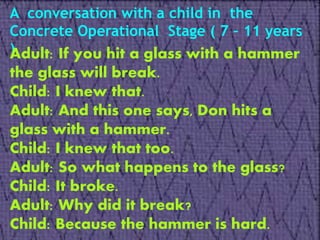 A conversation with a child in the
Concrete Operational Stage ( 7 – 11 years
)Adult: If you hit a glass with a hammer
the glass will break.
Child: I knew that.
Adult: And this one says, Don hits a
glass with a hammer.
Child: I knew that too.
Adult: So what happens to the glass?
Child: It broke.
Adult: Why did it break?
Child: Because the hammer is hard.
 