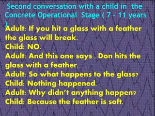 Second conversation with a child in the
Concrete Operational Stage ( 7 – 11 years
)
Adult: If you hit a glass with a feather
the glass will break.
Child: NO.
Adult: And this one says , Don hits the
glass with a feather.
Adult: So what happens to the glass?
Child: Nothing happened.
Adult: Why didn’t anything happen?
Child: Because the feather is soft.
 