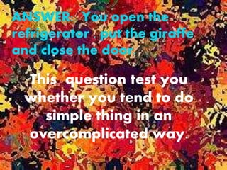 ANSWER: You open the
refrigerator , put the giraffe
and close the door.
This question test you
whether you tend to do
simple thing in an
overcomplicated way.
 