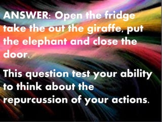 ANSWER: Open the fridge
take the out the giraffe, put
the elephant and close the
door.
This question test your ability
to think about the
repurcussion of your actions.
 