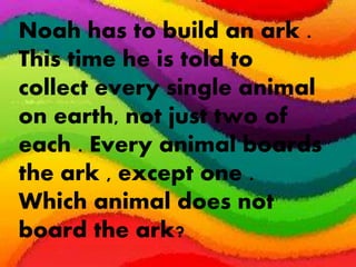 Noah has to build an ark .
This time he is told to
collect every single animal
on earth, not just two of
each . Every animal boards
the ark , except one .
Which animal does not
board the ark?
 