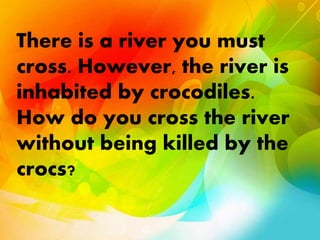 There is a river you must
cross. However, the river is
inhabited by crocodiles.
How do you cross the river
without being killed by the
crocs?
 