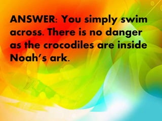 ANSWER: You simply swim
across. There is no danger
as the crocodiles are inside
Noah’s ark.
 