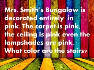 Mrs. Smith’s Bungalow is
decorated entirely in
pink. The carpet is pink,
the ceiling is pink even the
lampshades are pink.
What color are the stairs?
 