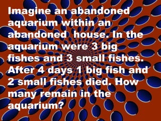 Imagine an abandoned
aquarium within an
abandoned house. In the
aquarium were 3 big
fishes and 3 small fishes.
After 4 days 1 big fish and
2 small fishes died. How
many remain in the
aquarium?
 