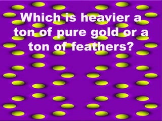 Which is heavier a
ton of pure gold or a
ton of feathers?
 