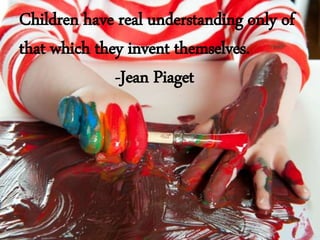 Children have real understanding only of
that which they invent themselves.
-Jean Piaget
 