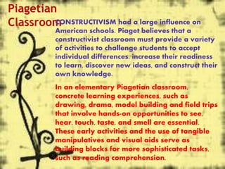 Piagetian
ClassroomCONSTRUCTIVISM had a large influence on
American schools. Piaget believes that a
constructivist classroom must provide a variety
of activities to challenge students to accept
individual differences, increase their readiness
to learn, discover new ideas, and construct their
own knowledge.
In an elementary Piagetian classroom,
concrete learning experiences, such as
drawing, drama, model building and field trips
that involve hands-on opportunities to see,
hear, touch, taste, and smell are essential.
These early activities and the use of tangible
manipulatives and visual aids serve as
building blocks for more sophisticated tasks,
such as reading comprehension.
 