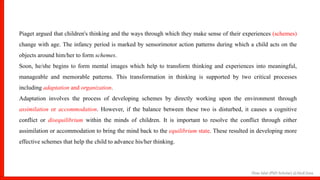 Hina Jalal (PhD Scholar) @AksEAina
Piaget argued that children's thinking and the ways through which they make sense of their experiences (schemes)
change with age. The infancy period is marked by sensorimotor action patterns during which a child acts on the
objects around him/her to form schemes.
Soon, he/she begins to form mental images which help to transform thinking and experiences into meaningful,
manageable and memorable patterns. This transformation in thinking is supported by two critical processes
including adaptation and organization.
Adaptation involves the process of developing schemes by directly working upon the environment through
assimilation or accommodation. However, if the balance between these two is disturbed, it causes a cognitive
conflict or disequilibrium within the minds of children. It is important to resolve the conflict through either
assimilation or accommodation to bring the mind back to the equilibrium state. These resulted in developing more
effective schemes that help the child to advance his/her thinking.
 