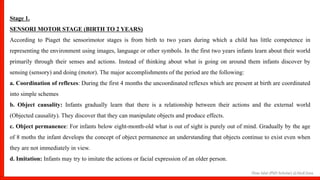 Hina Jalal (PhD Scholar) @AksEAina
Stage 1.
SENSORI MOTOR STAGE (BIRTH TO 2 YEARS)
According to Piaget the sensorimotor stages is from birth to two years during which a child has little competence in
representing the environment using images, language or other symbols. In the first two years infants learn about their world
primarily through their senses and actions. Instead of thinking about what is going on around them infants discover by
sensing (sensory) and doing (motor). The major accomplishments of the period are the following:
a. Coordination of reflexes: During the first 4 months the uncoordinated reflexes which are present at birth are coordinated
into simple schemes
b. Object causality: Infants gradually learn that there is a relationship between their actions and the external world
(Objected causality). They discover that they can manipulate objects and produce effects.
c. Object permanence: For infants below eight-month-old what is out of sight is purely out of mind. Gradually by the age
of 8 moths the infant develops the concept of object permanence an understanding that objects continue to exist even when
they are not immediately in view.
d. Imitation: Infants may try to imitate the actions or facial expression of an older person.
 