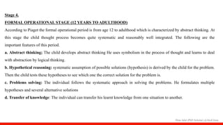 Hina Jalal (PhD Scholar) @AksEAina
Stage 4.
FORMAL OPERATIONAL STAGE (12 YEARS TO ADULTHOOD)
According to Piaget the formal operational period is from age 12 to adulthood which is characterized by abstract thinking. At
this stage the child thought process becomes quite systematic and reasonably well integrated. The following are the
important features of this period.
a. Abstract thinking; The child develops abstract thinking He uses symbolism in the process of thought and learns to deal
with abstraction by logical thinking.
b. Hypothetical reasoning: systematic assumption of possible solutions (hypothesis) is derived by the child for the problem.
Then the child tests these hypotheses to see which one the correct solution for the problem is.
c. Problems solving: The individual follows the systematic approach in solving the problems. He formulates multiple
hypotheses and several alternative solutions
d. Transfer of knowledge: The individual can transfer his learnt knowledge from one situation to another.
 