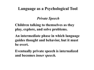 Language as a Psychological Tool
Private Speech
Children talking to themselves as they
play, explore, and solve problems.
An intermediate phase in which language
guides thought and behavior, but it must
be overt.
Eventually private speech is internalized
and becomes inner speech.
 