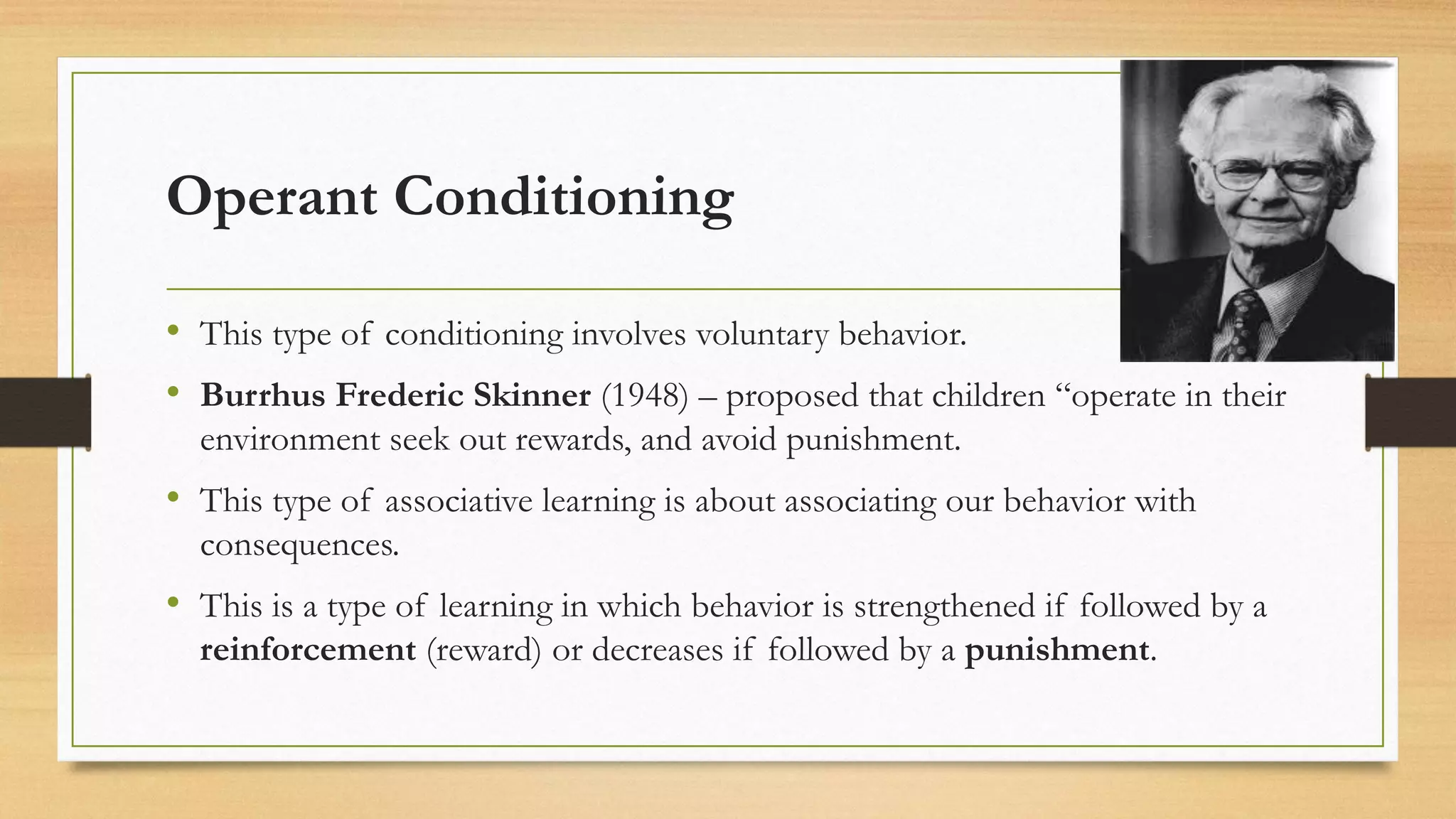 Operant Conditioning
• This type of conditioning involves voluntary behavior.
• Burrhus Frederic Skinner (1948) – proposed that children “operate in their
environment seek out rewards, and avoid punishment.
• This type of associative learning is about associating our behavior with
consequences.
• This is a type of learning in which behavior is strengthened if followed by a
reinforcement (reward) or decreases if followed by a punishment.
 