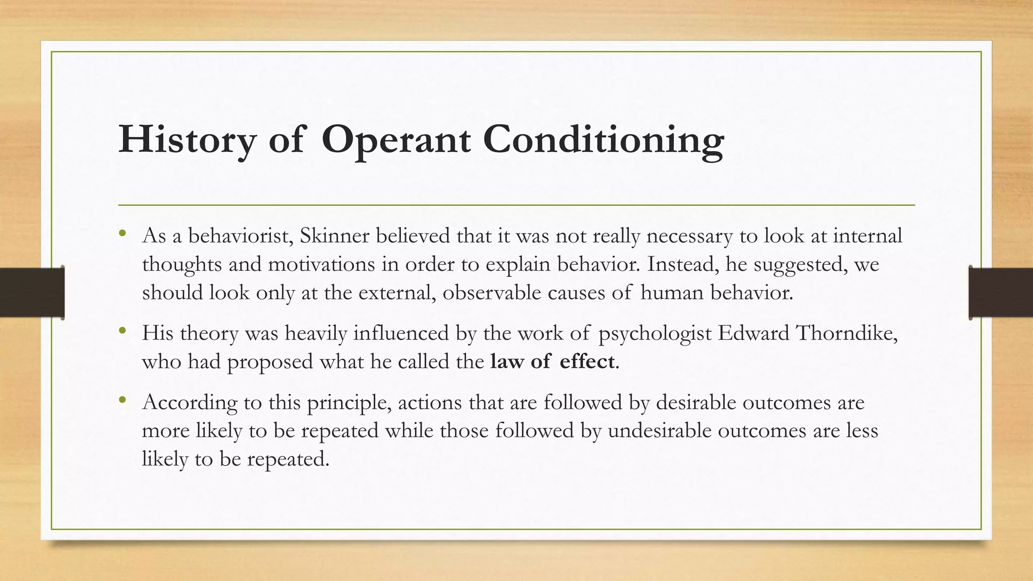 History of Operant Conditioning
• As a behaviorist, Skinner believed that it was not really necessary to look at internal
thoughts and motivations in order to explain behavior. Instead, he suggested, we
should look only at the external, observable causes of human behavior.
• His theory was heavily influenced by the work of psychologist Edward Thorndike,
who had proposed what he called the law of effect.
• According to this principle, actions that are followed by desirable outcomes are
more likely to be repeated while those followed by undesirable outcomes are less
likely to be repeated.
 