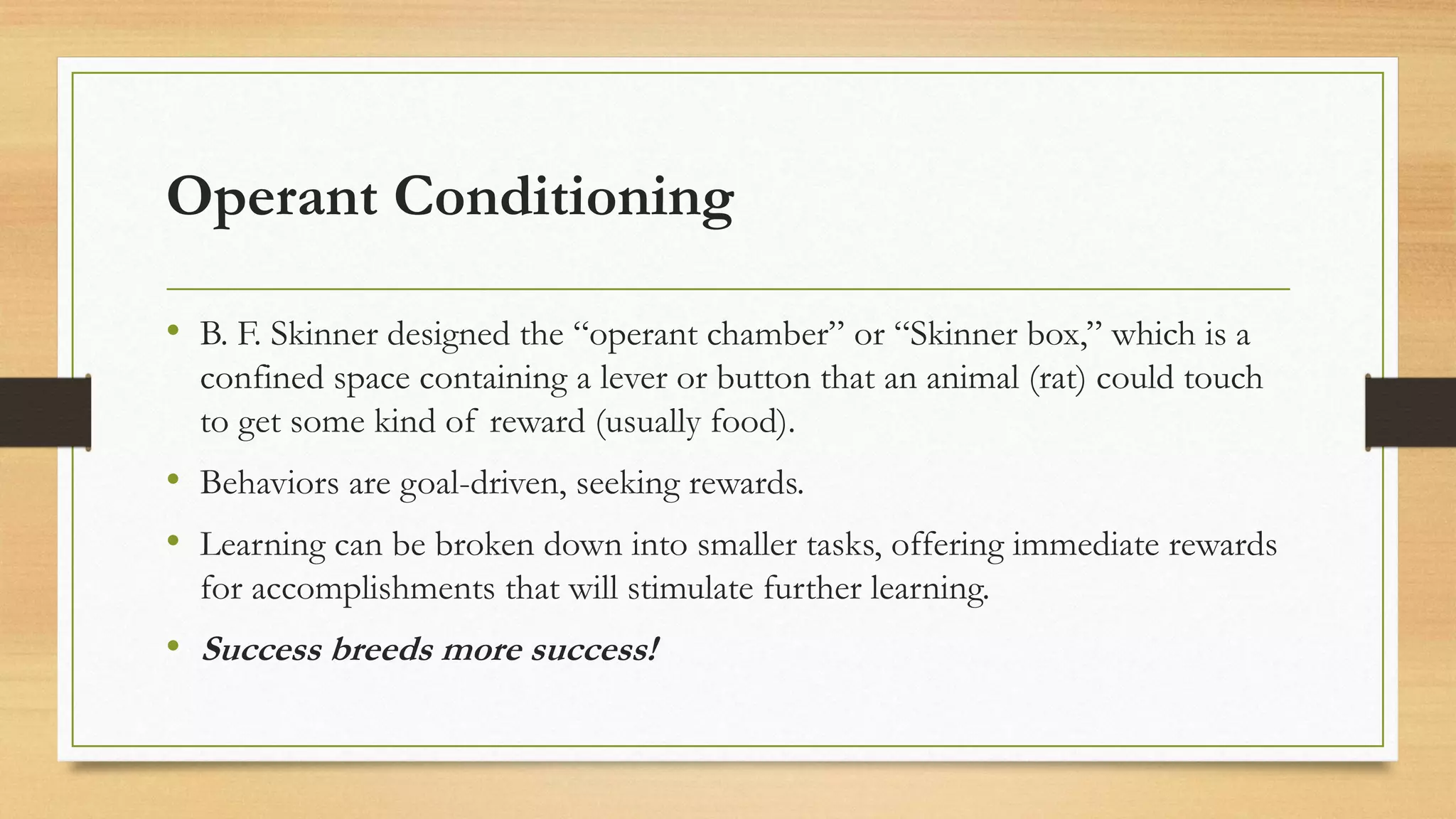 Operant Conditioning
• B. F. Skinner designed the “operant chamber” or “Skinner box,” which is a
confined space containing a lever or button that an animal (rat) could touch
to get some kind of reward (usually food).
• Behaviors are goal-driven, seeking rewards.
• Learning can be broken down into smaller tasks, offering immediate rewards
for accomplishments that will stimulate further learning.
• Success breeds more success!
 