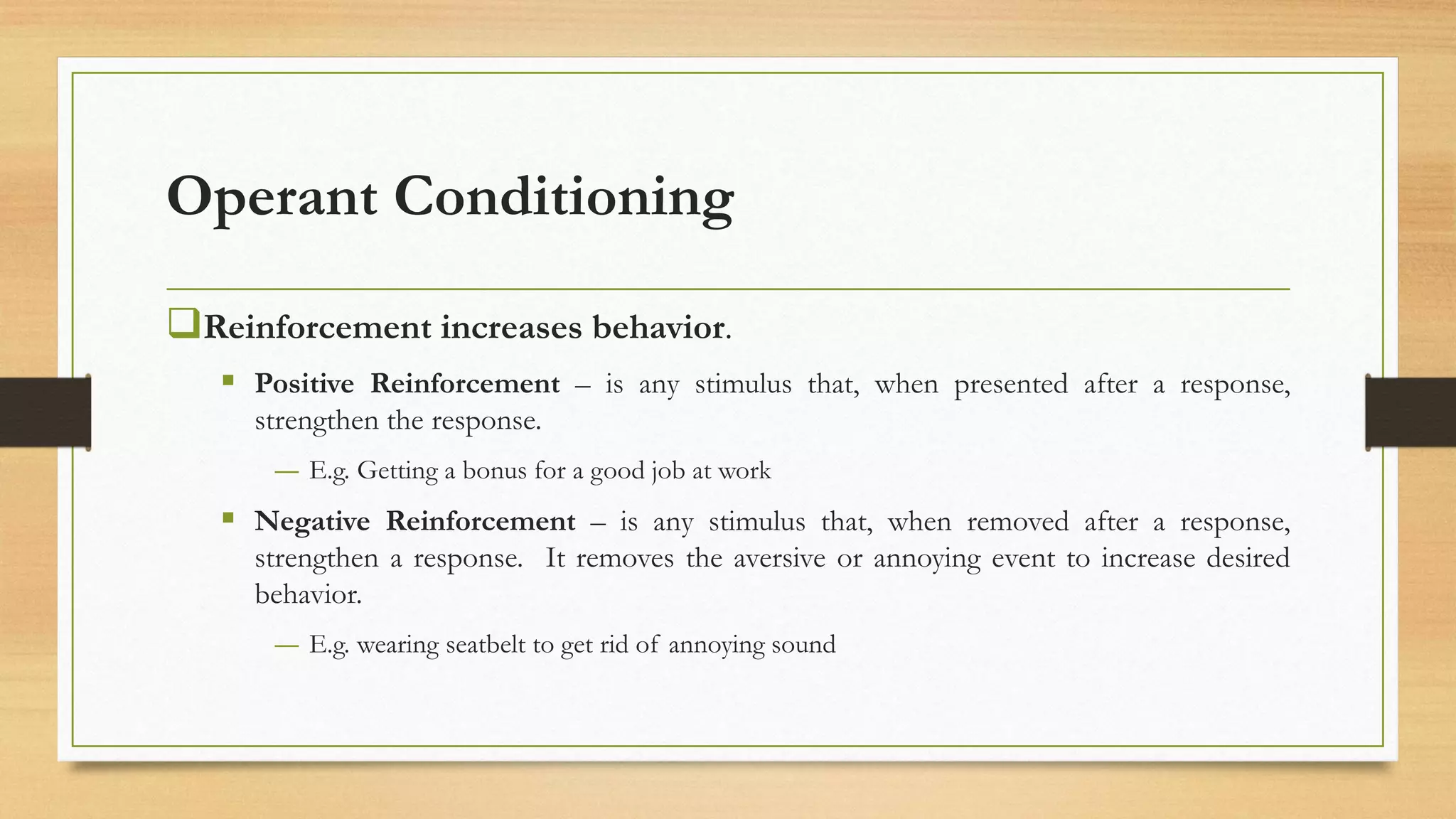 Operant Conditioning
❑Reinforcement increases behavior.
▪ Positive Reinforcement – is any stimulus that, when presented after a response,
strengthen the response.
― E.g. Getting a bonus for a good job at work
▪ Negative Reinforcement – is any stimulus that, when removed after a response,
strengthen a response. It removes the aversive or annoying event to increase desired
behavior.
― E.g. wearing seatbelt to get rid of annoying sound
 